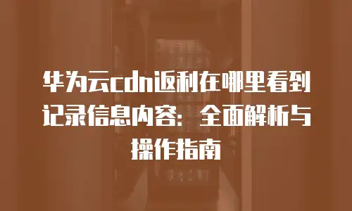 华为云cdn返利在哪里看到记录信息内容：全面解析与操作指南