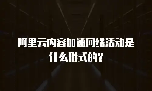 阿里云内容加速网络活动是什么形式的？