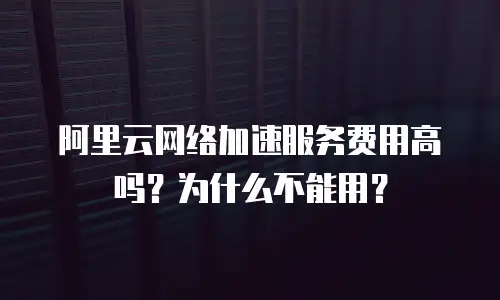 阿里云网络加速服务费用高吗？为什么不能用？