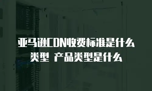 亚马逊CDN收费标准是什么类型 产品类型是什么