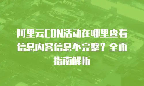 阿里云CDN活动在哪里查看信息内容信息不完整？全面指南解析