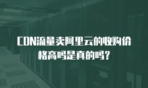 CDN流量卖阿里云的收购价格高吗是真的吗？