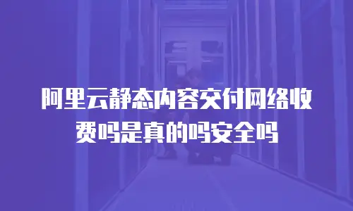 阿里云静态内容交付网络收费吗是真的吗安全吗