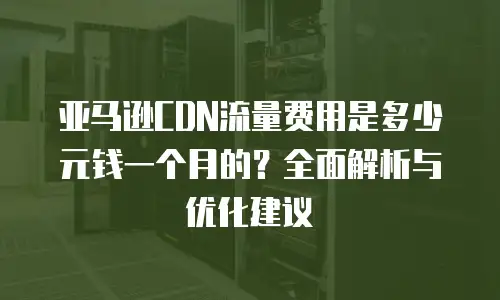 亚马逊CDN流量费用是多少元钱一个月的？全面解析与优化建议