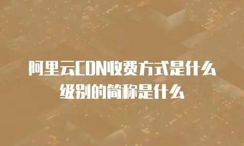 阿里云CDN收费方式是什么级别的简称是什么