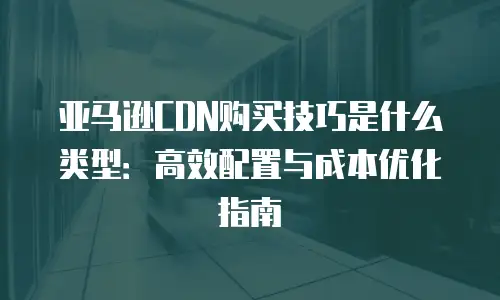亚马逊CDN购买技巧是什么类型：高效配置与成本优化指南