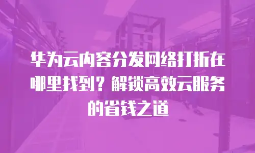 华为云内容分发网络打折在哪里找到？解锁高效云服务的省钱之道
