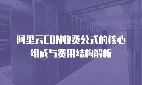 阿里云CDN收费公式的核心组成与费用结构解析