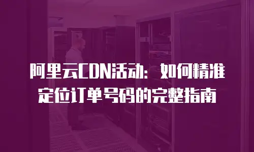 阿里云CDN活动：如何精准定位订单号码的完整指南
