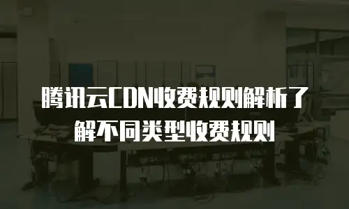 腾讯云CDN收费规则解析了解不同类型收费规则