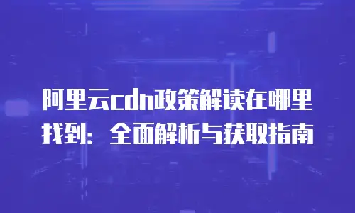 阿里云cdn政策解读在哪里找到：全面解析与获取指南