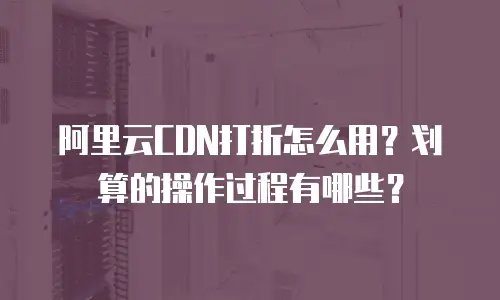 阿里云CDN打折怎么用？划算的操作过程有哪些？