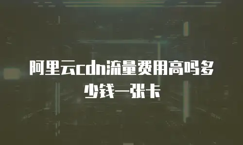 阿里云cdn流量费用高吗多少钱一张卡