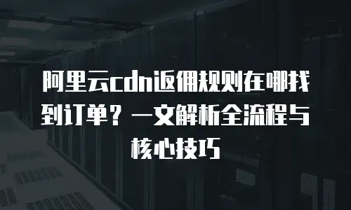 阿里云cdn返佣规则在哪找到订单？一文解析全流程与核心技巧
