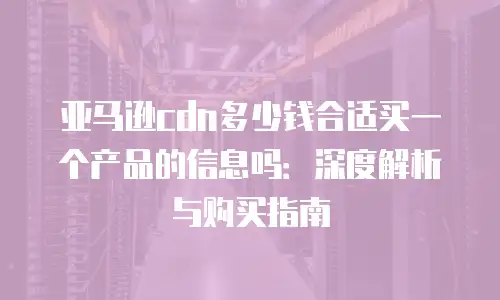 亚马逊cdn多少钱合适买一个产品的信息吗：深度解析与购买指南