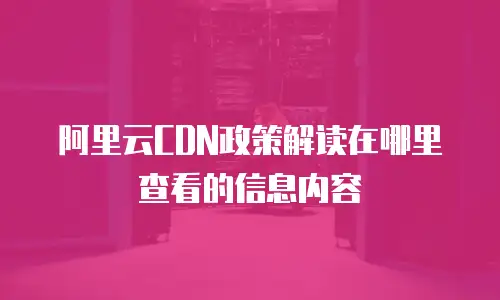 阿里云CDN政策解读在哪里查看的信息内容