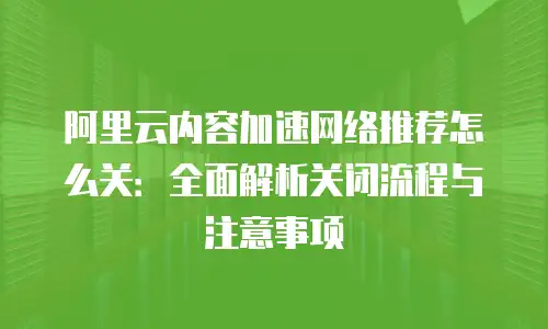 阿里云内容加速网络推荐怎么关：全面解析关闭流程与注意事项