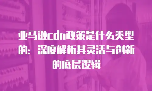 亚马逊cdn政策是什么类型的：深度解析其灵活与创新的底层逻辑
