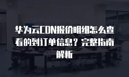 华为云CDN报价明细怎么查看的到订单信息？完整指南解析