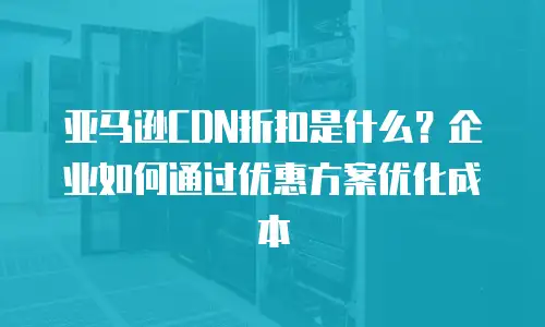 亚马逊CDN折扣是什么？企业如何通过优惠方案优化成本