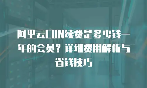 阿里云CDN续费是多少钱一年的会员？详细费用解析与省钱技巧