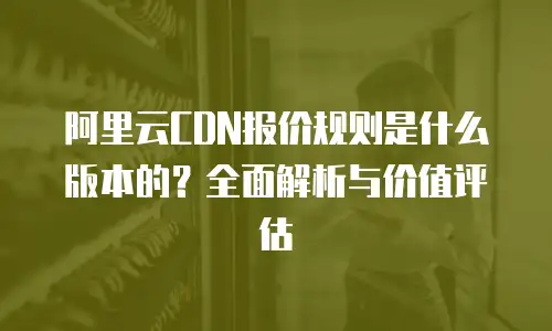 阿里云CDN报价规则是什么版本的？全面解析与价值评估