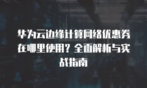 华为云边缘计算网络优惠券在哪里使用？全面解析与实战指南