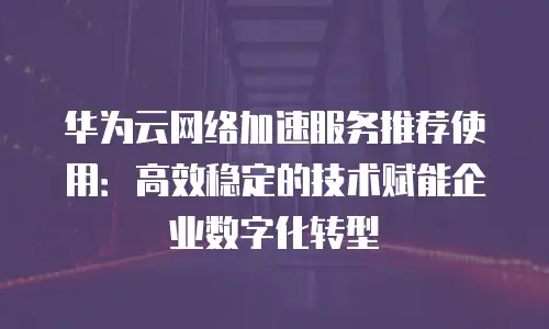 华为云网络加速服务推荐使用：高效稳定的技术赋能企业数字化转型