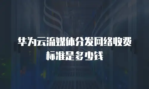 华为云流媒体分发网络收费标准是多少钱