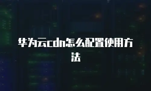 华为云cdn怎么配置使用方法