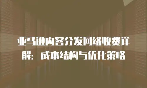 亚马逊内容分发网络收费详解：成本结构与优化策略