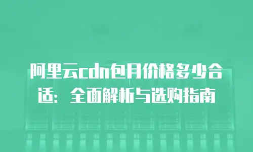 阿里云cdn包月价格多少合适：全面解析与选购指南