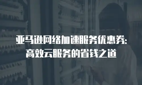 亚马逊网络加速服务优惠券：高效云服务的省钱之道