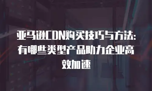 亚马逊CDN购买技巧与方法：有哪些类型产品助力企业高效加速