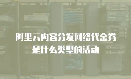 阿里云内容分发网络代金券是什么类型的活动