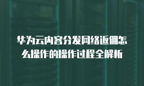 华为云内容分发网络返佣怎么操作的操作过程全解析