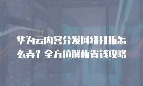 华为云内容分发网络打折怎么弄？全方位解析省钱攻略