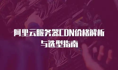 阿里云服务器CDN价格解析与选型指南
