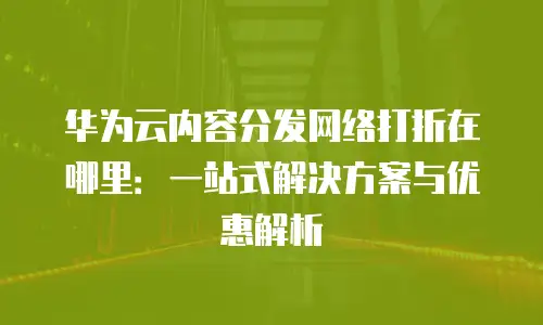 华为云内容分发网络打折在哪里：一站式解决方案与优惠解析