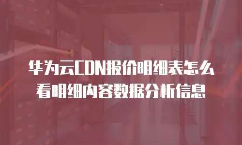华为云CDN报价明细表怎么看明细内容数据分析信息
