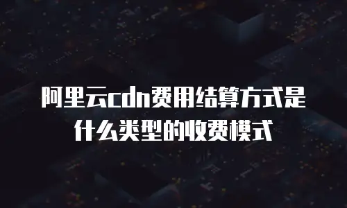 阿里云cdn费用结算方式是什么类型的收费模式