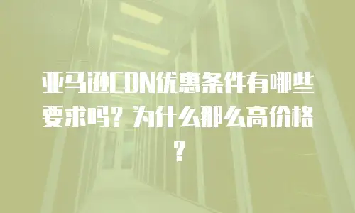 亚马逊CDN优惠条件有哪些要求吗？为什么那么高价格？
