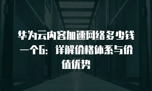 华为云内容加速网络多少钱一个G：详解价格体系与价值优势