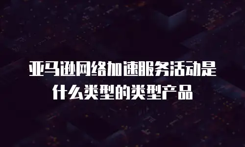 亚马逊网络加速服务活动是什么类型的类型产品