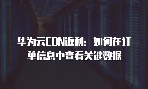 华为云CDN返利：如何在订单信息中查看关键数据