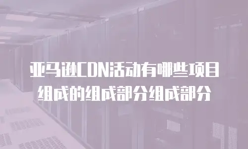 亚马逊CDN活动有哪些项目组成的组成部分组成部分