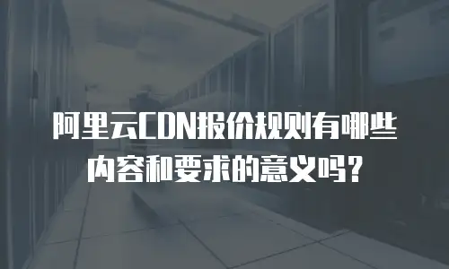 阿里云CDN报价规则有哪些内容和要求的意义吗？