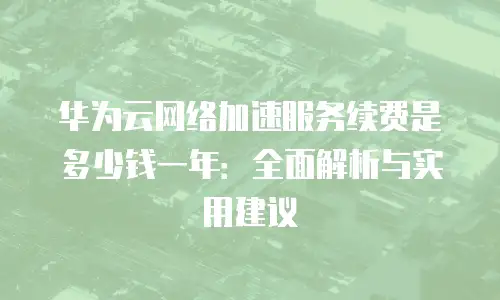 华为云网络加速服务续费是多少钱一年：全面解析与实用建议
