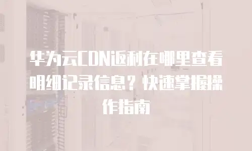 华为云CDN返利在哪里查看明细记录信息？快速掌握操作指南
