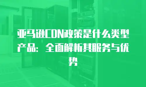 亚马逊CDN政策是什么类型产品：全面解析其服务与优势